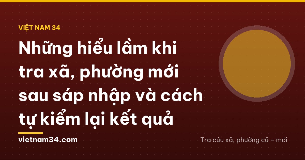 Những hiểu lầm khi tra xã, phường mới sau sáp nhập và cách tự kiểm lại kết quả